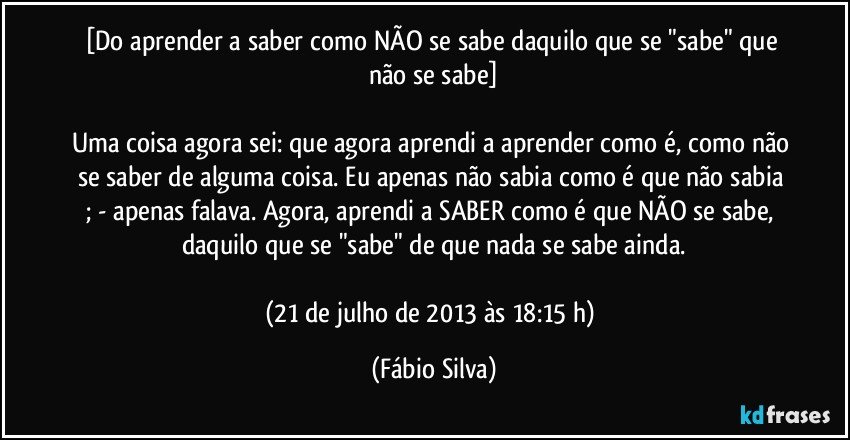 [Do aprender a saber como NÃO se sabe daquilo que se "sabe" que não se sabe]

Uma coisa agora sei: que agora aprendi a aprender como é, como não se saber de alguma coisa. Eu apenas não sabia como é que não sabia ; - apenas falava. Agora, aprendi a SABER como é que NÃO se sabe, daquilo que se "sabe" de que nada se sabe ainda.

(21 de julho de 2013 às 18:15 h) (Fábio Silva)