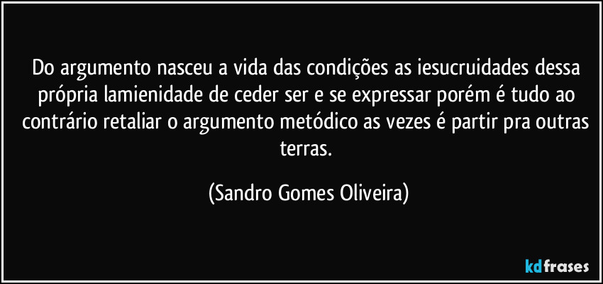 Do argumento nasceu a vida das condições as iesucruidades dessa própria lamienidade de ceder ser e se expressar porém é tudo ao contrário retaliar o argumento metódico as vezes é partir pra outras terras. (Sandro Gomes Oliveira)