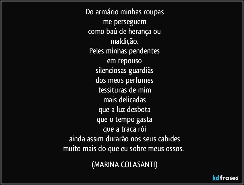 Do armário minhas roupas
me perseguem
como baú de herança ou
maldição.
Peles minhas pendentes
em repouso
silenciosas guardiãs
dos meus perfumes
tessituras de mim
mais delicadas
que a luz desbota
que o tempo gasta
que a traça rói
ainda assim durarão nos seus cabides
muito mais do que eu sobre meus ossos. (MARINA COLASANTI)