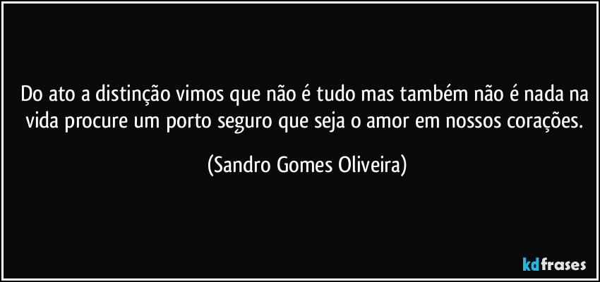 Do ato a distinção vimos que não é tudo mas também não é nada na vida procure um porto seguro que seja o amor em nossos corações. (Sandro Gomes Oliveira)