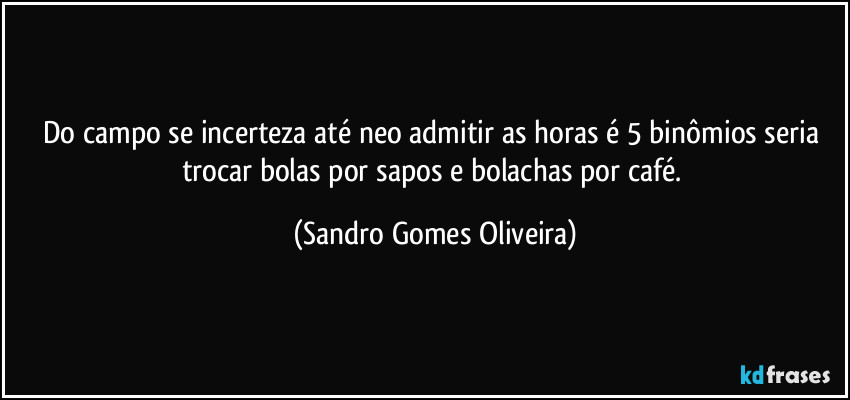 Do campo se incerteza até neo admitir as horas é 5 binômios seria trocar bolas por sapos e bolachas por café. (Sandro Gomes Oliveira)