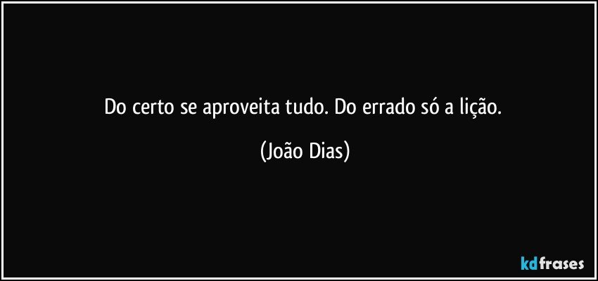 Do certo se aproveita tudo. Do errado só a lição. (João Dias)