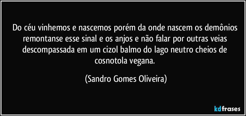 Do céu vinhemos e nascemos porém da onde nascem os demônios remontanse esse sinal e os anjos e não falar por outras veias descompassada em um cizol balmo do lago neutro cheios de cosnotola vegana. (Sandro Gomes Oliveira)