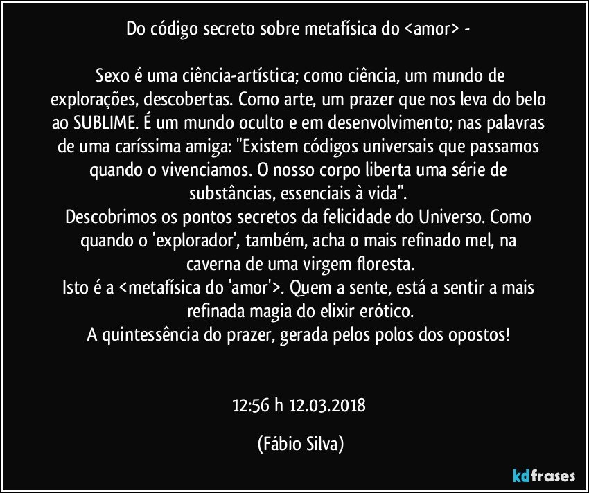 Do código secreto sobre  metafísica do <amor> - 

 Sexo é uma ciência-artística; como ciência, um mundo de explorações, descobertas. Como arte, um prazer que nos leva do belo ao SUBLIME. É um mundo oculto e em desenvolvimento; nas palavras de uma caríssima amiga:  "Existem códigos universais que passamos quando o vivenciamos. O nosso corpo liberta uma série de substâncias,  essenciais à vida". 
Descobrimos os pontos secretos  da felicidade do Universo. Como quando o 'explorador', também,  acha o mais refinado mel, na caverna de uma virgem floresta.
Isto é a <metafísica do 'amor'>. Quem a sente, está a sentir a mais refinada magia do elixir erótico.
A quintessência do prazer, gerada pelos polos dos opostos!  


12:56 h 12.03.2018 (Fábio Silva)