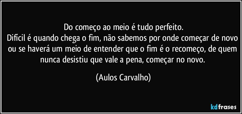 Do começo ao meio é tudo perfeito.
Difícil é quando chega o fim, não sabemos por onde começar de novo ou se haverá um meio de entender que o fim é o recomeço, de quem nunca desistiu que vale a pena, começar  no novo. (Aulos Carvalho)