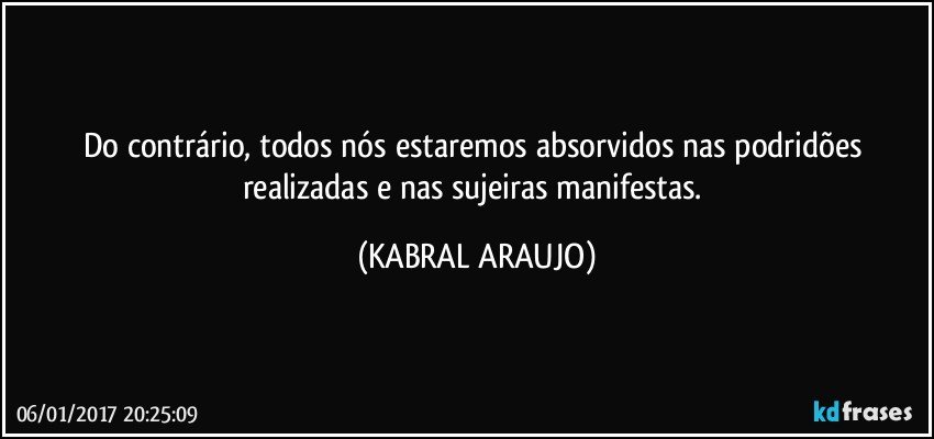 Do contrário, todos nós estaremos absorvidos nas podridões realizadas e nas sujeiras manifestas. (KABRAL ARAUJO)