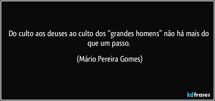 Do culto aos deuses ao culto dos “grandes homens” não há mais do que um passo. (Mário Pereira Gomes)