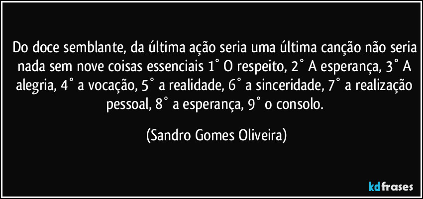 Do doce semblante, da última ação seria uma última canção não seria nada sem nove coisas essenciais 1° O respeito, 2° A esperança, 3° A alegria, 4° a vocação, 5° a realidade, 6° a sinceridade, 7° a realização pessoal, 8° a esperança, 9° o consolo. (Sandro Gomes Oliveira)