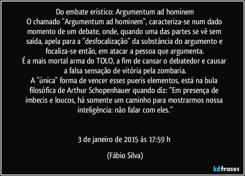 Do embate erístico: Argumentum ad hominem
O chamado "Argumentum ad hominem", caracteriza-se num dado momento de um debate, onde, quando uma das partes se vê sem saída, apela para a "desfocalização" da substância do argumento e focaliza-se então, em atacar a pessoa que argumenta.
É a mais mortal arma do TOLO, a fim de cansar o debatedor e causar a falsa sensação de vitória pela zombaria.
A "única" forma de vencer esses pueris elementos, está na bula filosófica de Arthur Schopenhauer quando diz: “Em presença de imbecis e loucos, há somente um caminho para mostrarmos nossa inteligência: não falar com eles.”


3 de janeiro de 2015 às 17:59 h (Fábio Silva)