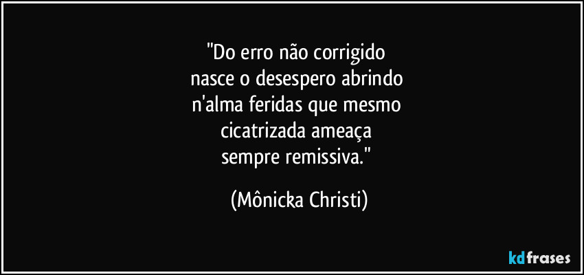 "Do erro não corrigido 
nasce o desespero abrindo 
n'alma feridas que mesmo 
cicatrizada ameaça 
sempre remissiva." (Mônicka Christi)