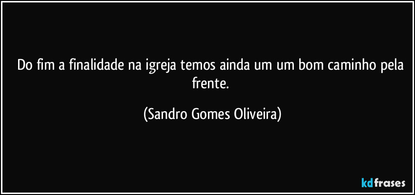 Do fim a finalidade na igreja temos ainda um um bom caminho pela frente. (Sandro Gomes Oliveira)