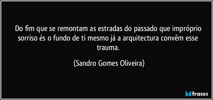 Do fim que se remontam as estradas do passado que impróprio sorriso és o fundo de ti mesmo já a arquitectura convêm esse trauma. (Sandro Gomes Oliveira)