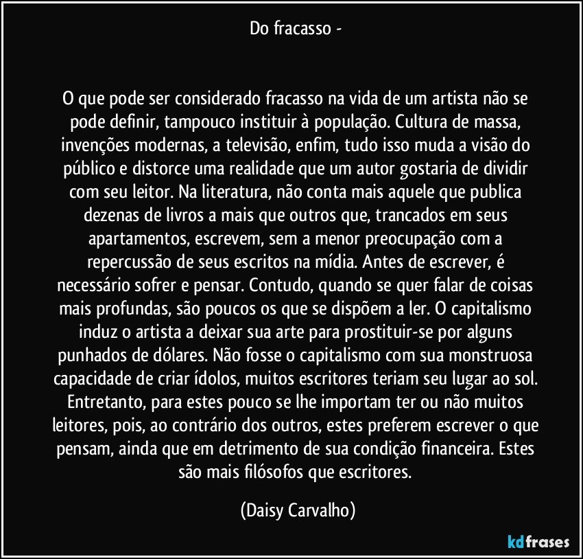 Do fracasso - 


O que pode ser considerado fracasso na vida de um artista não se pode definir, tampouco instituir à população. Cultura de massa, invenções modernas, a televisão, enfim, tudo isso muda a visão do público e distorce uma realidade que um autor gostaria de dividir com seu leitor. Na literatura, não conta mais aquele que publica dezenas de livros a mais que outros que, trancados em seus apartamentos, escrevem, sem a menor preocupação com a repercussão de seus escritos na mídia. Antes de escrever, é necessário sofrer e pensar. Contudo, quando se quer falar de coisas mais profundas, são poucos os que se dispõem a ler. O capitalismo induz o artista a deixar sua arte para prostituir-se por alguns punhados de dólares. Não fosse o capitalismo com sua monstruosa capacidade de criar ídolos, muitos escritores teriam seu lugar ao sol. Entretanto, para estes pouco se lhe importam ter ou não muitos leitores, pois, ao contrário dos outros, estes preferem escrever o que pensam, ainda que em detrimento de sua condição financeira. Estes são mais filósofos que escritores. (Daisy Carvalho)