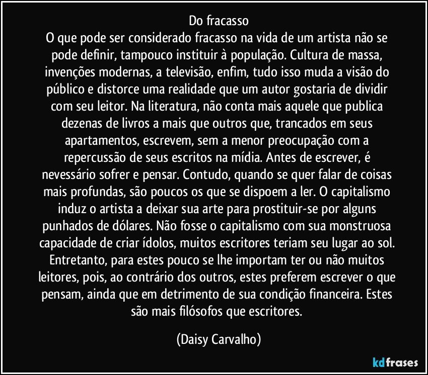 Do fracasso
O que pode ser considerado fracasso na vida de um artista não se pode definir, tampouco instituir à população. Cultura de massa, invenções modernas, a televisão, enfim, tudo isso muda a visão do público e distorce uma realidade que um autor gostaria de dividir com seu leitor. Na literatura, não conta mais aquele que publica dezenas de livros a mais que outros que, trancados em seus apartamentos, escrevem, sem a menor preocupação com a repercussão de seus escritos na mídia. Antes de escrever, é nevessário sofrer e pensar. Contudo, quando se quer falar de coisas mais profundas, são poucos os que se dispoem a ler. O capitalismo induz o artista a deixar sua arte para prostituir-se por alguns punhados de dólares. Não fosse o capitalismo com sua monstruosa capacidade de criar ídolos, muitos escritores teriam seu lugar ao sol. Entretanto, para estes pouco se lhe importam ter ou não muitos leitores, pois, ao contrário dos outros, estes preferem escrever o que pensam, ainda que em detrimento de sua condição financeira. Estes são mais filósofos que escritores. (Daisy Carvalho)