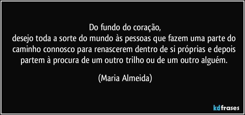 Do fundo do coração,
desejo toda a sorte do mundo às pessoas que fazem uma parte do caminho connosco para renascerem dentro de si próprias e depois partem à procura de um outro trilho ou de um outro alguém. (Maria Almeida)