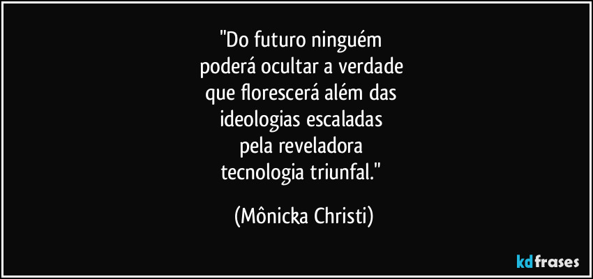 "Do futuro ninguém 
poderá ocultar a verdade 
que florescerá além das 
ideologias escaladas 
pela reveladora 
tecnologia triunfal." (Mônicka Christi)