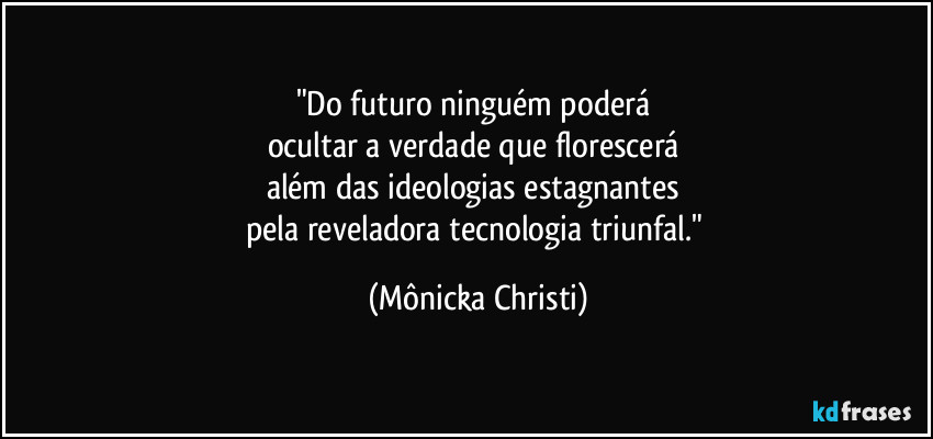"Do futuro ninguém poderá 
ocultar a verdade que florescerá 
além das ideologias estagnantes 
pela reveladora tecnologia triunfal." (Mônicka Christi)