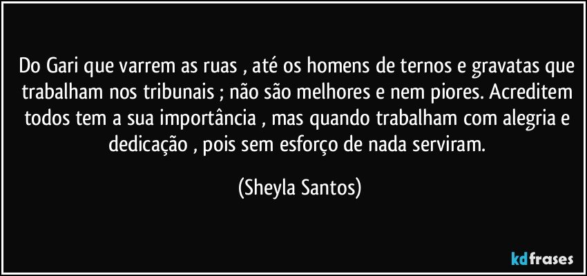 Do Gari que varrem as ruas , até os homens de ternos e gravatas que trabalham nos tribunais ; não são melhores e nem piores. Acreditem todos tem a sua importância , mas quando trabalham com alegria e dedicação , pois sem esforço de nada serviram. (Sheyla Santos)