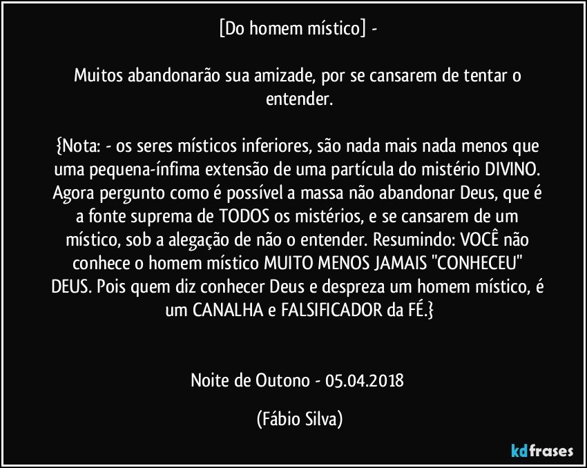 [Do homem místico] - 

Muitos abandonarão sua amizade, por se cansarem de tentar o entender.

{Nota:  -  os seres místicos inferiores, são nada mais nada menos que uma pequena-ínfima extensão de uma partícula do mistério DIVINO. Agora pergunto como é possível a massa não abandonar Deus, que é a fonte suprema de TODOS os mistérios, e se cansarem de um místico, sob a alegação de não o entender. Resumindo: VOCÊ não conhece o homem místico MUITO MENOS JAMAIS "CONHECEU" DEUS. Pois quem diz conhecer Deus e despreza um homem místico, é um CANALHA e FALSIFICADOR da FÉ.}


Noite de  Outono - 05.04.2018 (Fábio Silva)