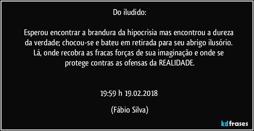 Do iludido:

Esperou encontrar a brandura da hipocrisia  mas encontrou a dureza da verdade; chocou-se e bateu em retirada para seu abrigo ilusório. Lá, onde recobra as fracas forças de sua imaginação e onde se protege contras as ofensas da REALIDADE.


19:59 h  19.02.2018 (Fábio Silva)