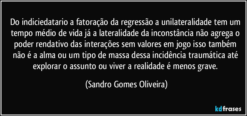 Do indiciedatario a fatoração da regressão a unilateralidade tem um tempo médio de vida já a lateralidade da inconstância não agrega o poder rendativo das interações sem valores em jogo isso também não é a alma ou um tipo de massa dessa incidência traumática até explorar o assunto ou viver a realidade é menos grave. (Sandro Gomes Oliveira)