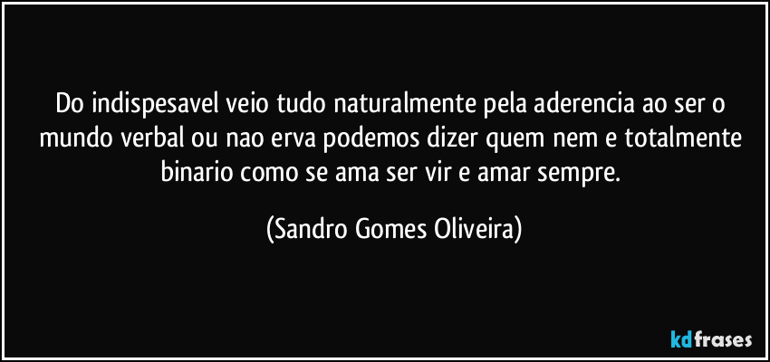 Do indispesavel veio tudo naturalmente pela aderencia ao ser o mundo verbal ou nao erva podemos dizer quem nem e totalmente binario como se ama ser vir e amar sempre. (Sandro Gomes Oliveira)