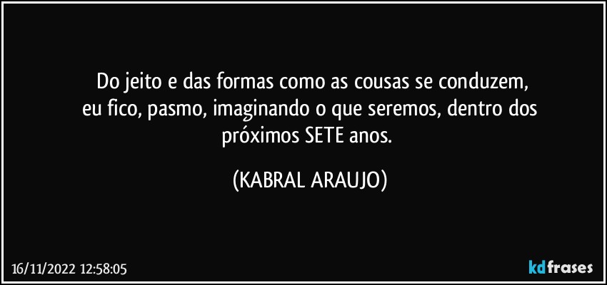 ⁠Do jeito e das formas como as cousas se conduzem,
eu fico, pasmo, imaginando o que seremos, dentro dos
próximos SETE anos. (KABRAL ARAUJO)