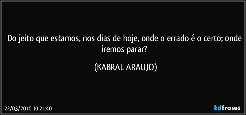 Do jeito que estamos, nos dias de hoje, onde o errado é o certo; onde iremos parar? (KABRAL ARAUJO)