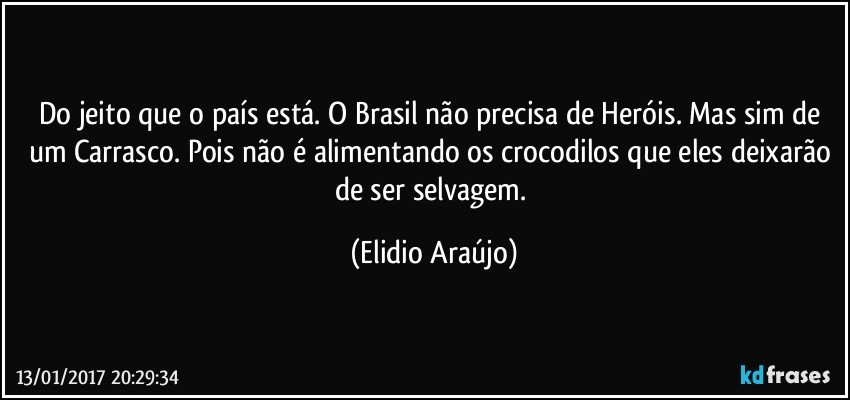 Do jeito que o país está. O Brasil não precisa de Heróis. Mas sim de um Carrasco.  Pois não é alimentando os crocodilos que eles deixarão de ser selvagem. (Elidio Araújo)