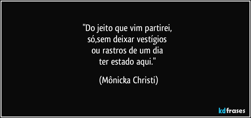 "Do jeito que vim partirei, 
só,sem deixar vestígios 
ou rastros de um dia 
ter estado aqui." (Mônicka Christi)