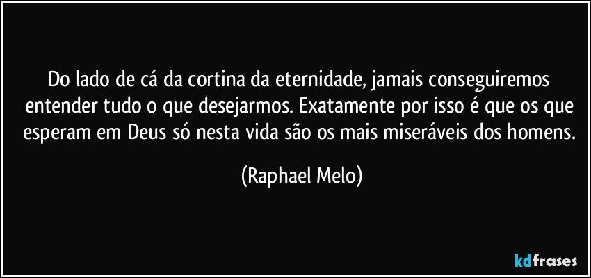 Do lado de cá da cortina da eternidade, jamais conseguiremos entender tudo o que desejarmos. Exatamente por isso é que os que esperam em Deus só nesta vida são os mais miseráveis dos homens. (Raphael Melo)