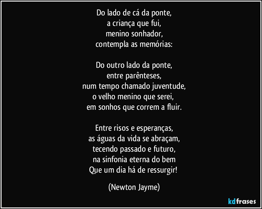 Do lado de cá da ponte,
a criança que fui,
menino sonhador,
contempla as memórias:

Do outro lado da ponte,
entre parênteses,
num tempo chamado juventude,
o velho menino que serei, 
em sonhos que correm a fluir.

Entre risos e esperanças,
as águas da vida se abraçam,
tecendo passado e futuro,
na sinfonia eterna do bem
Que um dia há de ressurgir! (Newton Jayme)