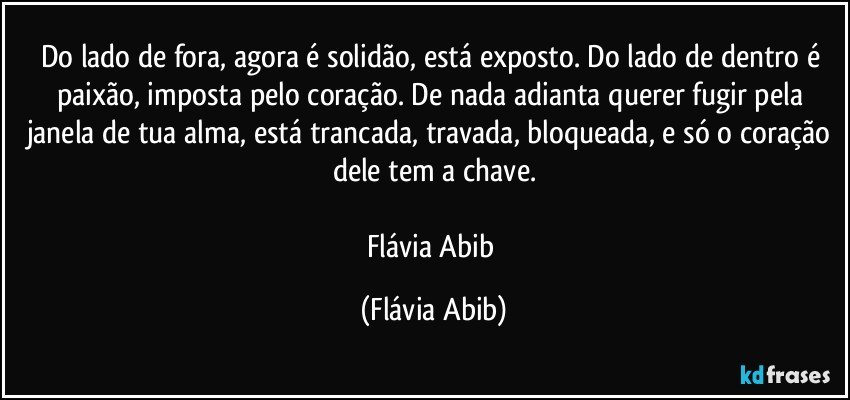 Do lado de fora, agora é solidão, está exposto. Do lado de dentro é paixão, imposta pelo coração. De nada adianta querer fugir pela janela de tua alma, está trancada, travada, bloqueada, e só o coração dele tem a chave.

Flávia Abib (Flávia Abib)