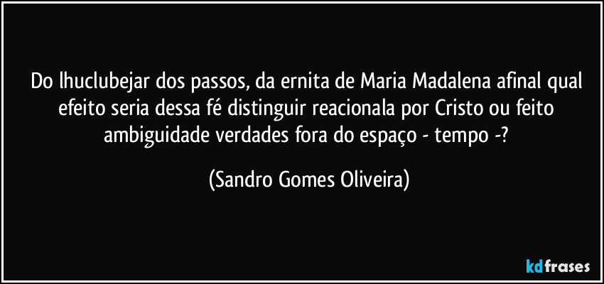 Do lhuclubejar dos passos, da ernita de Maria Madalena afinal qual efeito seria dessa fé distinguir reacionala por Cristo ou feito ambiguidade verdades fora do espaço  - tempo -? (Sandro Gomes Oliveira)