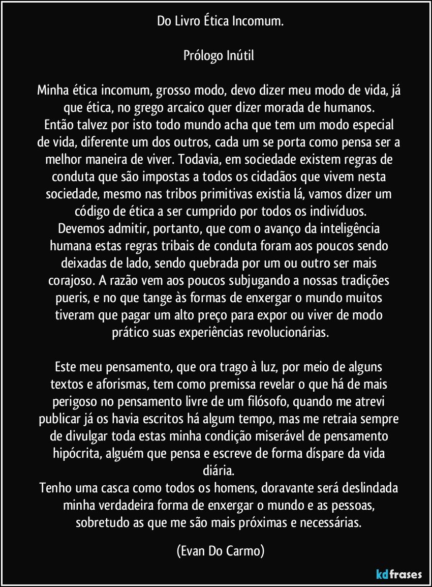 Do Livro Ética Incomum.

Prólogo Inútil 

Minha ética incomum, grosso modo, devo dizer meu modo de vida, já que ética, no grego arcaico quer dizer morada de humanos. 
Então talvez por isto todo mundo acha que tem um modo especial de vida, diferente um dos outros, cada um se porta como pensa ser a melhor maneira de viver. Todavia, em sociedade existem regras de conduta que são impostas a todos os cidadãos que vivem nesta sociedade, mesmo nas tribos primitivas existia lá, vamos dizer um código de ética a ser cumprido por todos os indivíduos.
Devemos admitir, portanto, que com o avanço da inteligência humana estas regras tribais de conduta foram aos poucos sendo deixadas de lado, sendo quebrada por um ou outro ser mais corajoso. A razão vem aos poucos subjugando a nossas tradições pueris, e no que tange às formas de enxergar o mundo muitos tiveram que pagar um alto preço para expor ou viver de modo prático suas experiências revolucionárias.

Este meu pensamento, que ora trago à luz, por meio de alguns textos e aforismas, tem como premissa revelar o que há de mais perigoso no pensamento livre de um filósofo, quando me atrevi publicar já os havia escritos há algum tempo, mas me retraia sempre de divulgar toda estas minha condição miserável de pensamento hipócrita, alguém que pensa e escreve de forma díspare da vida diária. 
Tenho uma casca como todos os homens, doravante será deslindada minha verdadeira forma de enxergar o mundo e as pessoas, sobretudo as que me são mais próximas e necessárias. (Evan Do Carmo)