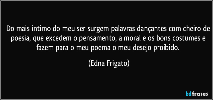 Do mais íntimo do meu ser surgem palavras dançantes com cheiro de poesia, que excedem o pensamento, a moral e os bons costumes e fazem para o meu poema o meu desejo proibido. (Edna Frigato)