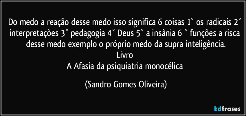 Do medo a reação desse medo isso significa 6 coisas 1° os radicais 2° interpretações 3° pedagogia 4° Deus 5° a insânia 6 ° funções a risca desse medo exemplo o próprio medo da supra inteligência.
Livro 
A Afasia da psiquiatria monocélica (Sandro Gomes Oliveira)