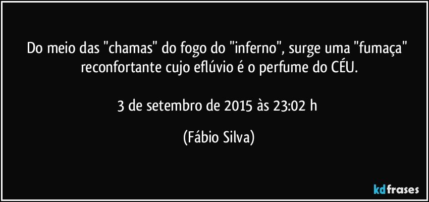 Do meio das "chamas" do fogo do "inferno", surge uma "fumaça" reconfortante cujo eflúvio é o perfume do CÉU.

3 de setembro de 2015 às 23:02 h (Fábio Silva)