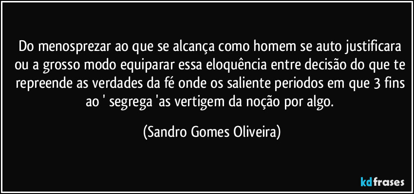 Do menosprezar ao que se alcança como homem se auto justificara ou a grosso modo equiparar essa eloquência entre decisão do que te repreende as verdades da fé onde os saliente periodos em que 3 fins ao ' segrega 'as vertigem da noção por algo. (Sandro Gomes Oliveira)