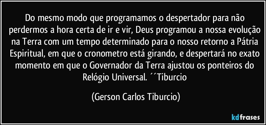 Do mesmo modo que programamos o despertador para não perdermos a hora certa de ir e vir, Deus programou a nossa evolução na Terra com um tempo determinado para o nosso retorno a Pátria Espiritual, em que o cronometro está girando, e despertará no exato momento em que o Governador da Terra ajustou os ponteiros do Relógio Universal. ´´Tiburcio (Gerson Carlos Tiburcio)