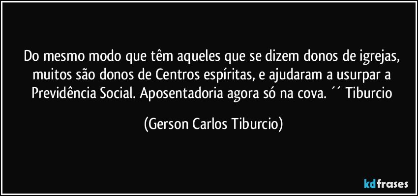 Do mesmo modo que têm aqueles que se dizem donos de igrejas, muitos são donos de Centros espíritas, e ajudaram a usurpar a Previdência Social. Aposentadoria agora só na cova. ´´ Tiburcio (Gerson Carlos Tiburcio)