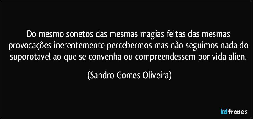 Do mesmo sonetos das mesmas magias feitas das mesmas provocações inerentemente percebermos mas não seguimos nada do suporotavel ao que se convenha ou compreendessem por vida alien. (Sandro Gomes Oliveira)