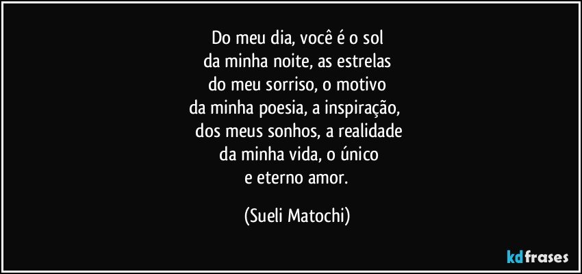 Do meu dia, você é o sol
da minha noite, as estrelas
do meu sorriso, o motivo
da minha poesia, a inspiração, 
 dos meus sonhos, a realidade
 da minha vida, o único
 e eterno amor. (Sueli Matochi)