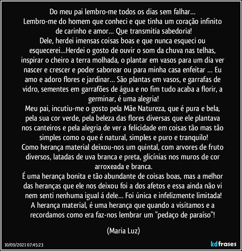 Do meu pai lembro-me todos os dias sem falhar… 
Lembro-me do homem que conheci e que tinha um coração infinito de carinho e amor… Que transmitia sabedoria!
Dele, herdei imensas coisas boas e que nunca esqueci ou esquecerei…Herdei o gosto de ouvir o som da chuva nas telhas, inspirar o cheiro a terra molhada, o plantar em vasos para um dia ver nascer e crescer e poder saborear ou para minha casa enfeitar … Eu amo e adoro flores e jardinar… São plantas em vasos, e garrafas de vidro, sementes em garrafões de água e no fim tudo acaba a florir, a germinar, é uma alegria!
Meu pai, incutiu-me o gosto pela Mãe Natureza, que é pura e bela, pela sua cor verde, pela  beleza das flores diversas que ele plantava  nos canteiros e pela alegria de ver a felicidade em coisas tão mas tão simples como o que é natural, simples e puro e tranquilo!
Como herança material deixou-nos um quintal, com arvores de fruto diversos, latadas de uva branca e preta, glicínias nos muros de cor arroxeada e branca.
É uma herança bonita e tão abundante de coisas boas, mas a melhor das heranças que ele nos deixou foi a dos afetos e essa ainda não vi nem senti nenhuma igual á dele… Foi única e infelizmente limitada!
A herança material, é uma herança que quando a visitamos e a recordamos como era faz-nos lembrar um "pedaço de paraíso"! (Maria Luz)