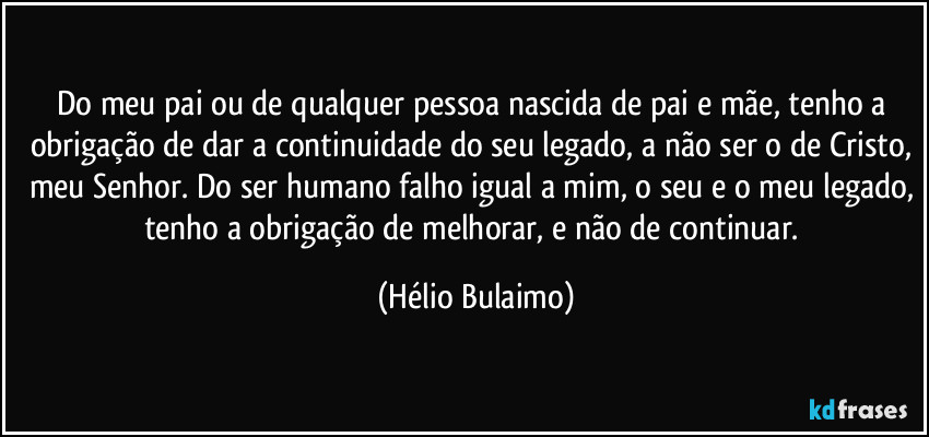 Do meu pai ou de qualquer pessoa nascida de pai e mãe, tenho a obrigação de dar a continuidade do seu legado, a não ser o de Cristo, meu Senhor. Do ser humano falho igual a mim, o seu e o meu legado, tenho a obrigação de melhorar, e não de continuar. (Hélio Bulaimo)