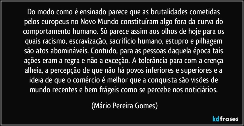 Do modo como é ensinado parece que as brutalidades cometidas pelos europeus no Novo Mundo constituíram algo fora da curva do comportamento humano. Só parece assim aos olhos de hoje para os quais racismo, escravização, sacrifício humano, estupro e pilhagem são atos abomináveis. Contudo, para as pessoas daquela época tais ações eram a regra e não a exceção. A tolerância para com a crença alheia, a percepção de que não há povos inferiores e superiores e a ideia de que o comércio é melhor que a conquista são visões de mundo recentes e bem frágeis como se percebe nos noticiários. (Mário Pereira Gomes)