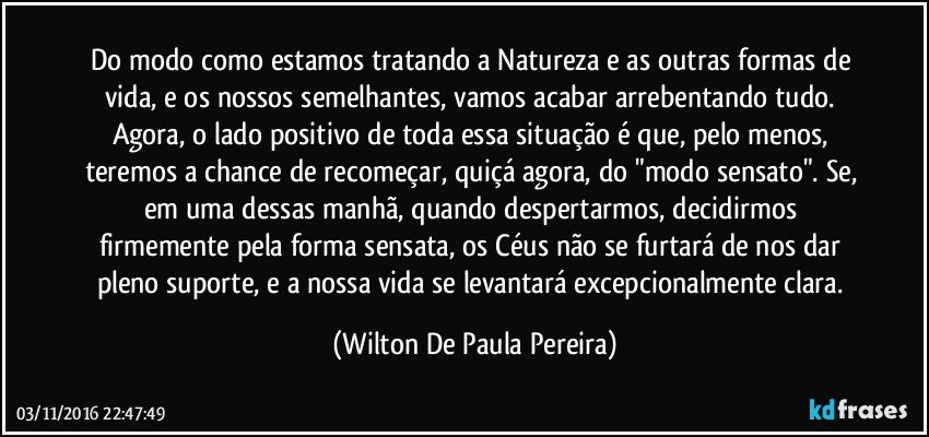 Do modo como estamos tratando a Natureza e as outras formas de vida, e os nossos semelhantes, vamos acabar arrebentando tudo. Agora, o lado positivo de toda essa situação é que, pelo menos, teremos a chance de recomeçar, quiçá agora, do "modo sensato". Se, em uma dessas manhã, quando despertarmos, decidirmos firmemente pela forma sensata, os Céus não se furtará de nos dar pleno suporte, e a nossa vida se levantará excepcionalmente clara. (Wilton De Paula Pereira)