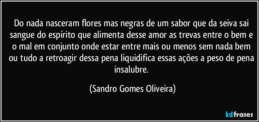 Do nada nasceram flores mas negras de um sabor que da seiva sai sangue do espírito que alimenta desse amor as trevas entre o bem e o mal em conjunto onde estar entre mais ou menos sem nada bem ou tudo a retroagir dessa pena liquidifica essas ações a peso de pena insalubre. (Sandro Gomes Oliveira)