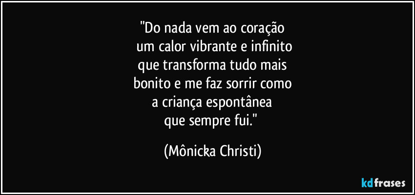 "Do nada vem ao coração
 um calor vibrante e infinito
 que transforma tudo mais 
bonito e me faz sorrir como
 a criança espontânea 
que sempre fui." (Mônicka Christi)