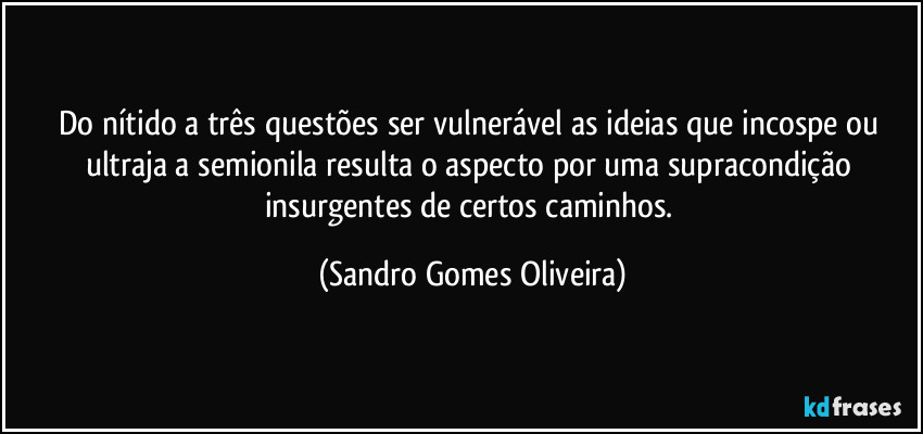 Do nítido a três questões ser vulnerável as ideias que incospe ou ultraja a semionila resulta o aspecto por uma supracondição insurgentes de certos caminhos. (Sandro Gomes Oliveira)